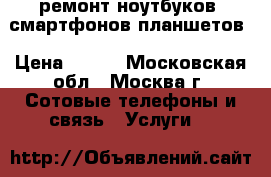 ремонт ноутбуков, смартфонов,планшетов › Цена ­ 500 - Московская обл., Москва г. Сотовые телефоны и связь » Услуги   